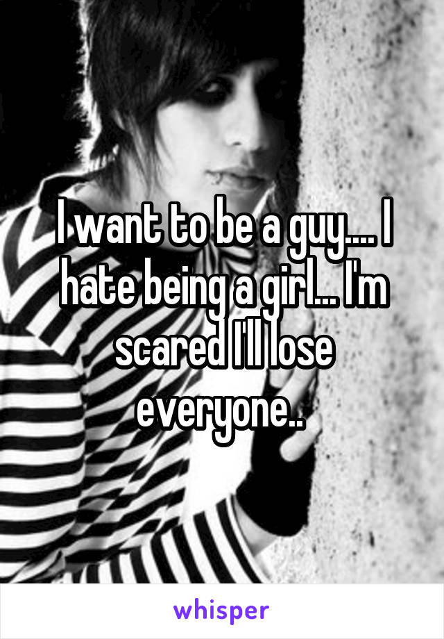 I want to be a guy.... I hate being a girl... I'm scared I'll lose everyone.. 