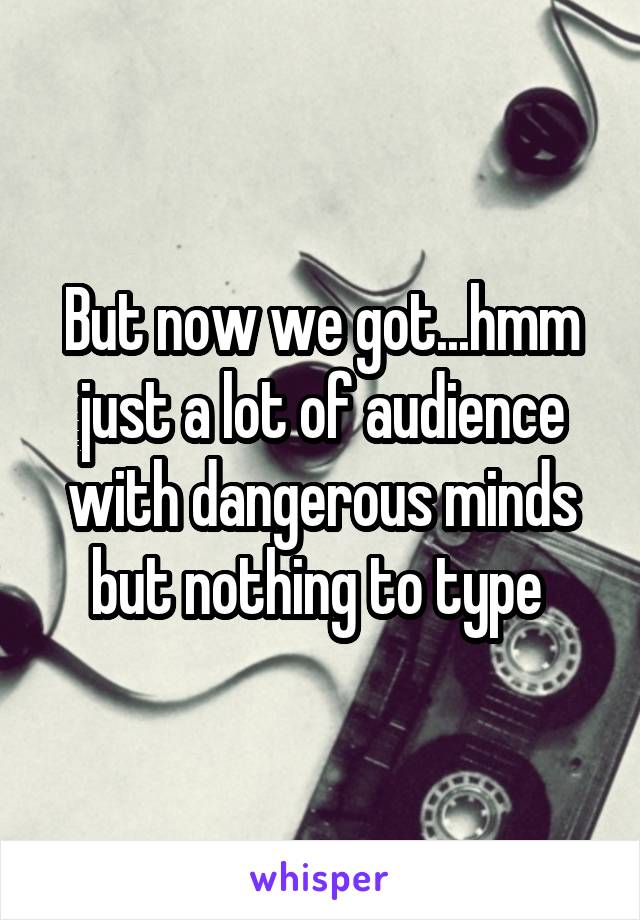 But now we got...hmm just a lot of audience with dangerous minds but nothing to type 