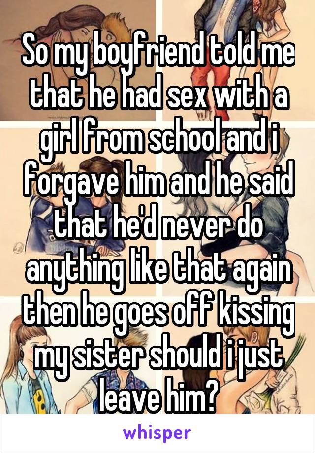 So my boyfriend told me that he had sex with a girl from school and i forgave him and he said that he'd never do anything like that again then he goes off kissing my sister should i just leave him?