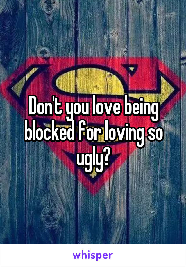 Don't you love being blocked for loving so ugly?