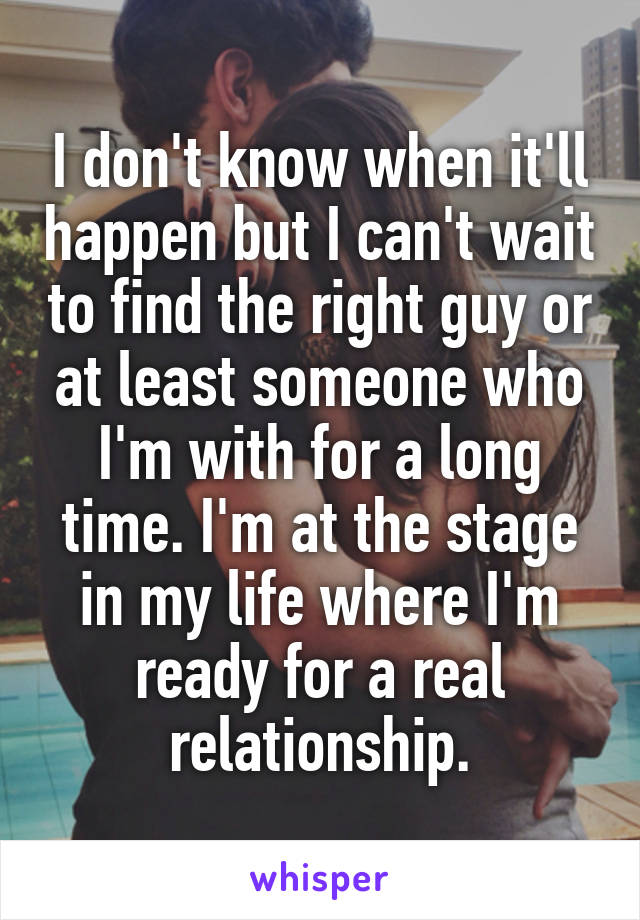 I don't know when it'll happen but I can't wait to find the right guy or at least someone who I'm with for a long time. I'm at the stage in my life where I'm ready for a real relationship.