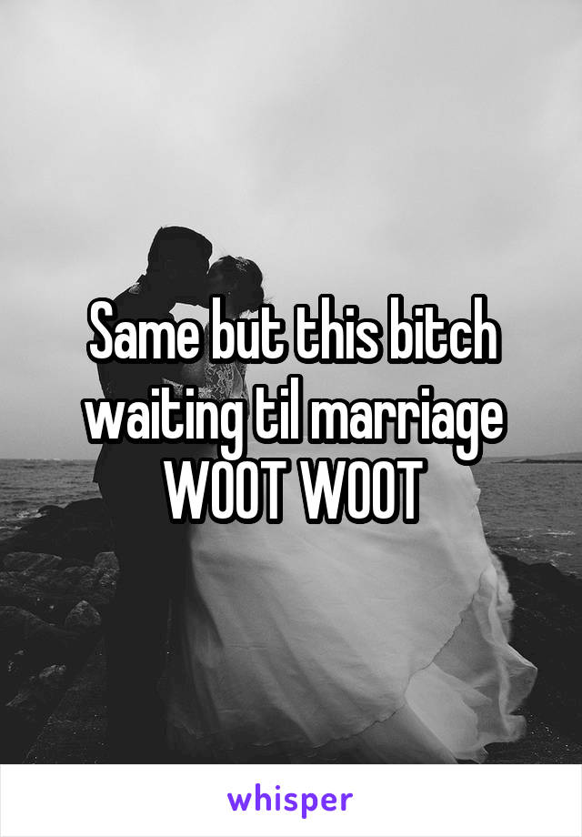 Same but this bitch waiting til marriage WOOT WOOT