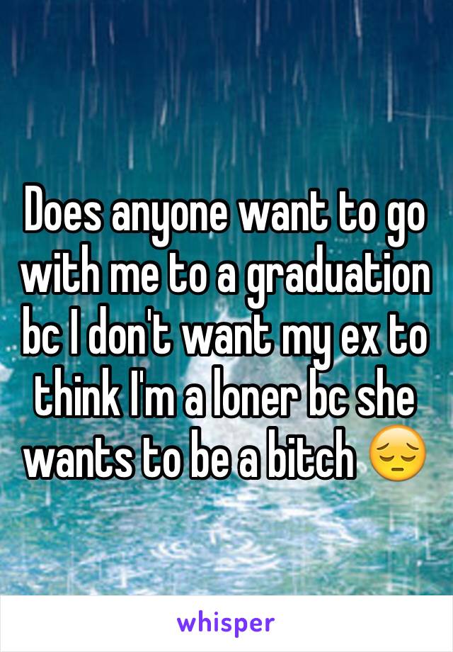 Does anyone want to go with me to a graduation bc I don't want my ex to think I'm a loner bc she wants to be a bitch 😔 