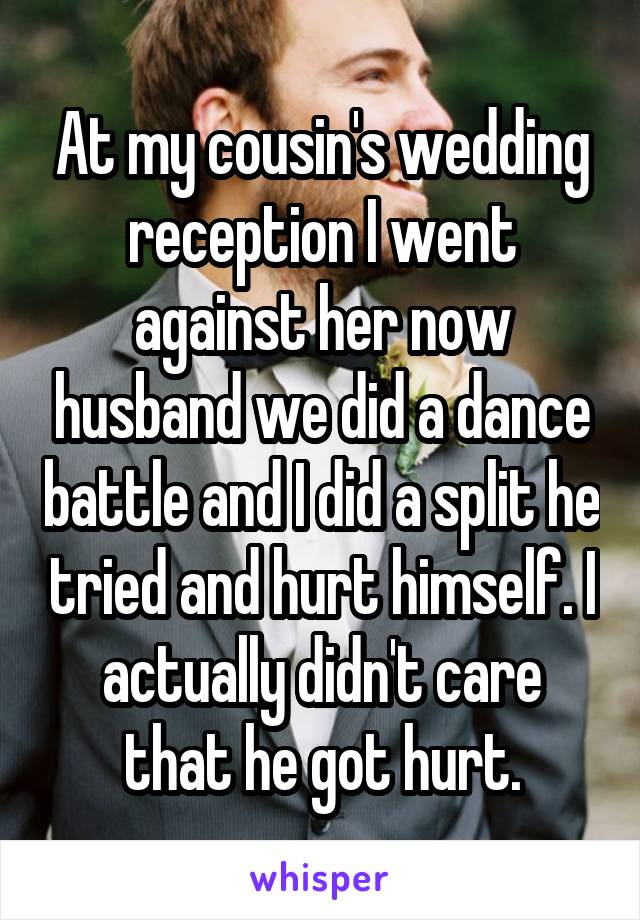 At my cousin's wedding reception I went against her now husband we did a dance battle and I did a split he tried and hurt himself. I actually didn't care that he got hurt.