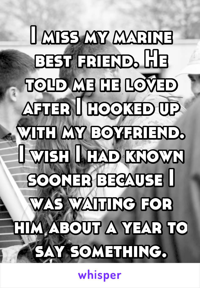 I miss my marine best friend. He told me he loved after I hooked up with my boyfriend. I wish I had known sooner because I was waiting for him about a year to say something.