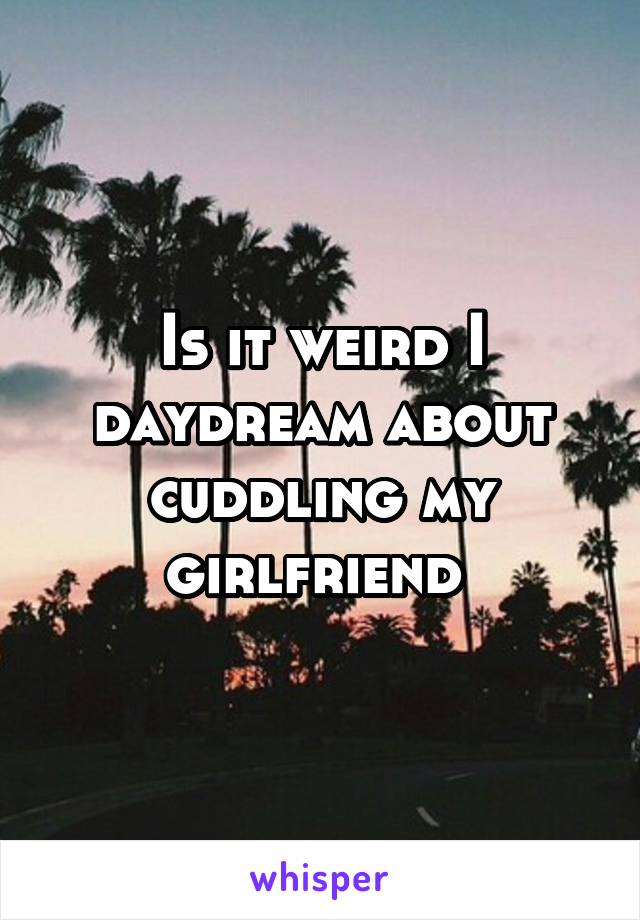 Is it weird I daydream about cuddling my girlfriend 