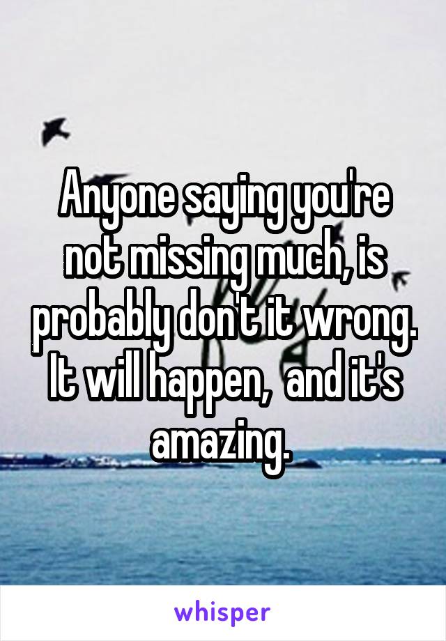 Anyone saying you're not missing much, is probably don't it wrong. It will happen,  and it's amazing. 