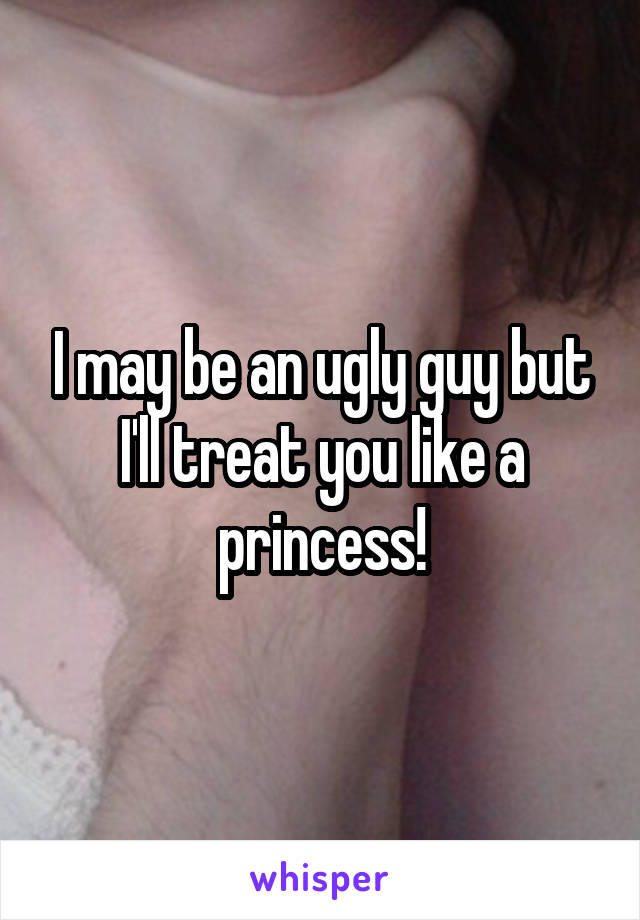 I may be an ugly guy but I'll treat you like a princess!