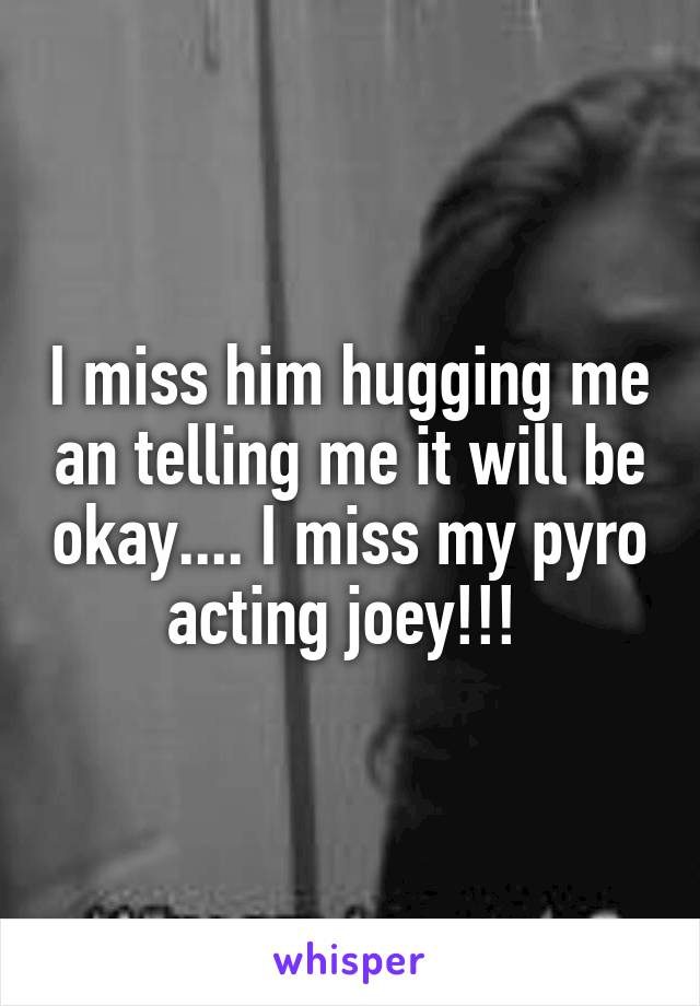 I miss him hugging me an telling me it will be okay.... I miss my pyro acting joey!!! 