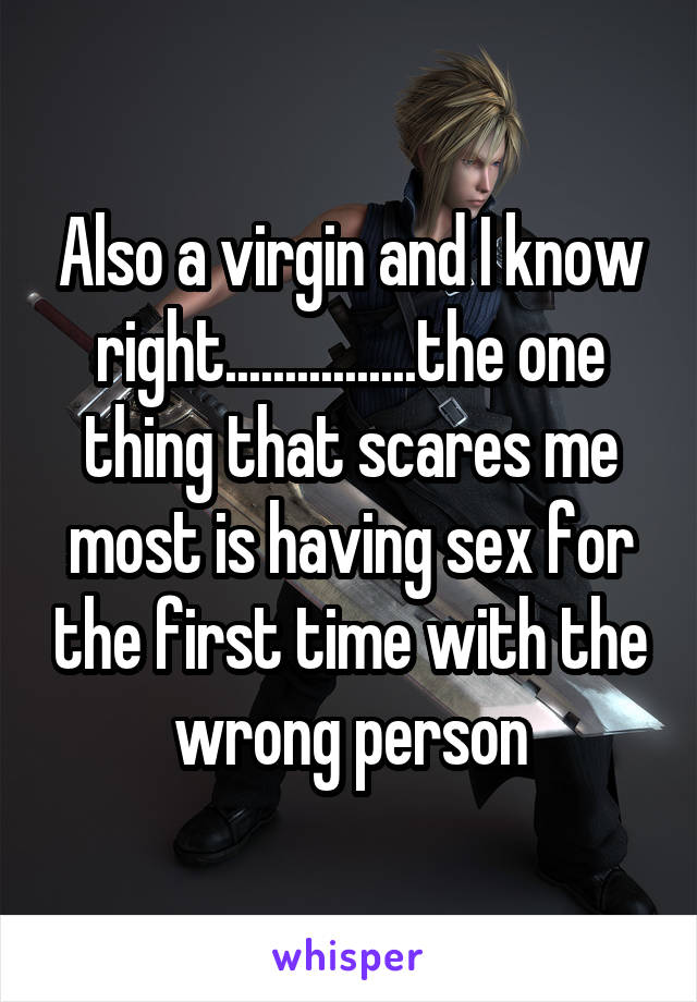 Also a virgin and I know right................the one thing that scares me most is having sex for the first time with the wrong person