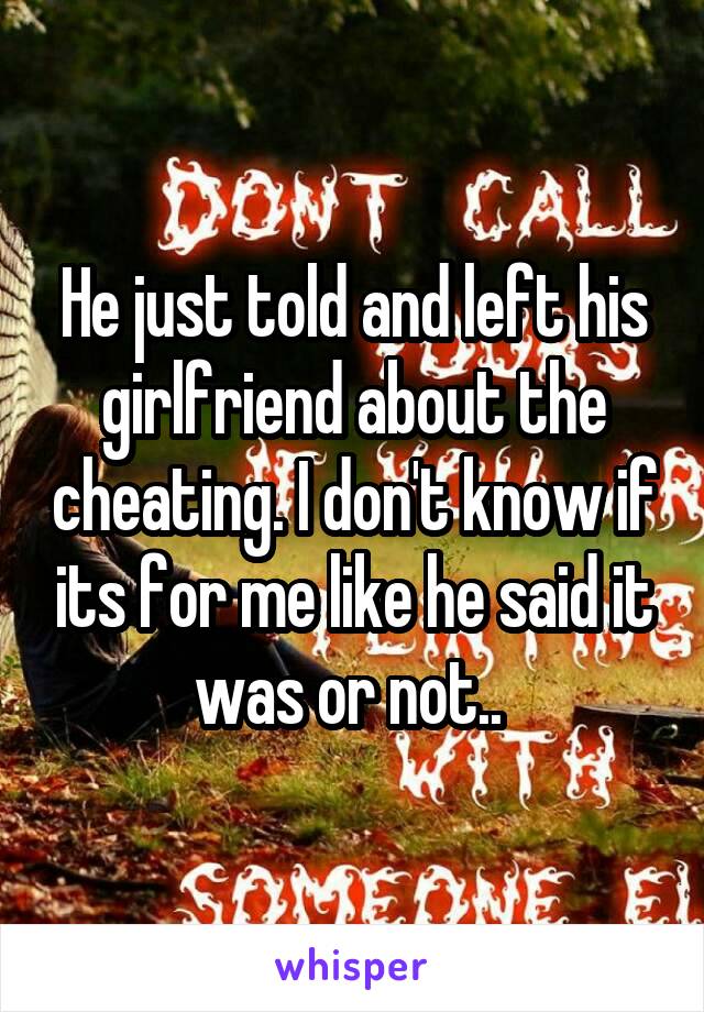 He just told and left his girlfriend about the cheating. I don't know if its for me like he said it was or not.. 