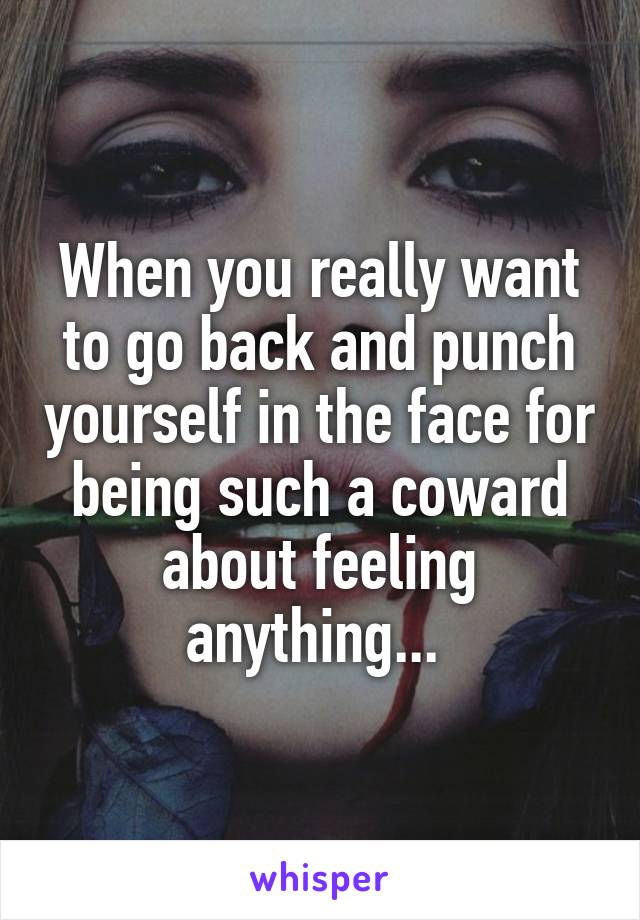 When you really want to go back and punch yourself in the face for being such a coward about feeling anything... 