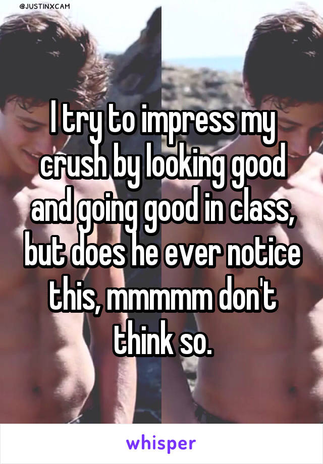 I try to impress my crush by looking good and going good in class, but does he ever notice this, mmmmm don't think so.