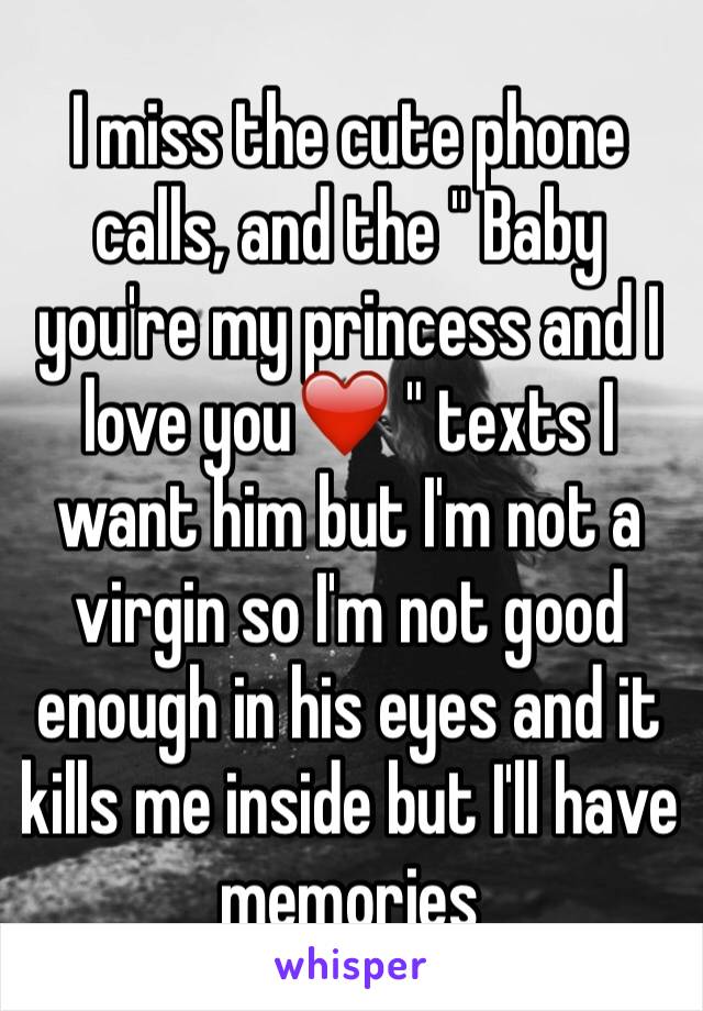 I miss the cute phone calls, and the " Baby you're my princess and I love you❤️ " texts I want him but I'm not a virgin so I'm not good enough in his eyes and it kills me inside but I'll have memories