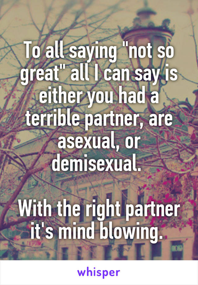 To all saying "not so great" all I can say is either you had a terrible partner, are asexual, or demisexual. 

With the right partner it's mind blowing. 