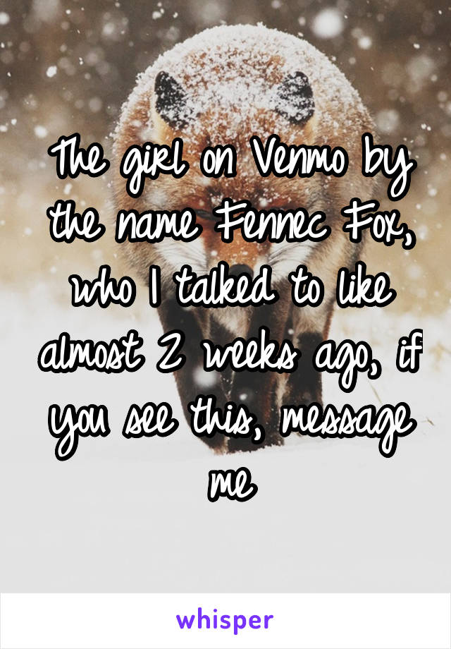 The girl on Venmo by the name Fennec Fox, who I talked to like almost 2 weeks ago, if you see this, message me