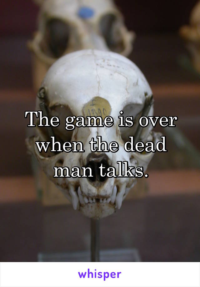 The game is over when the dead man talks.