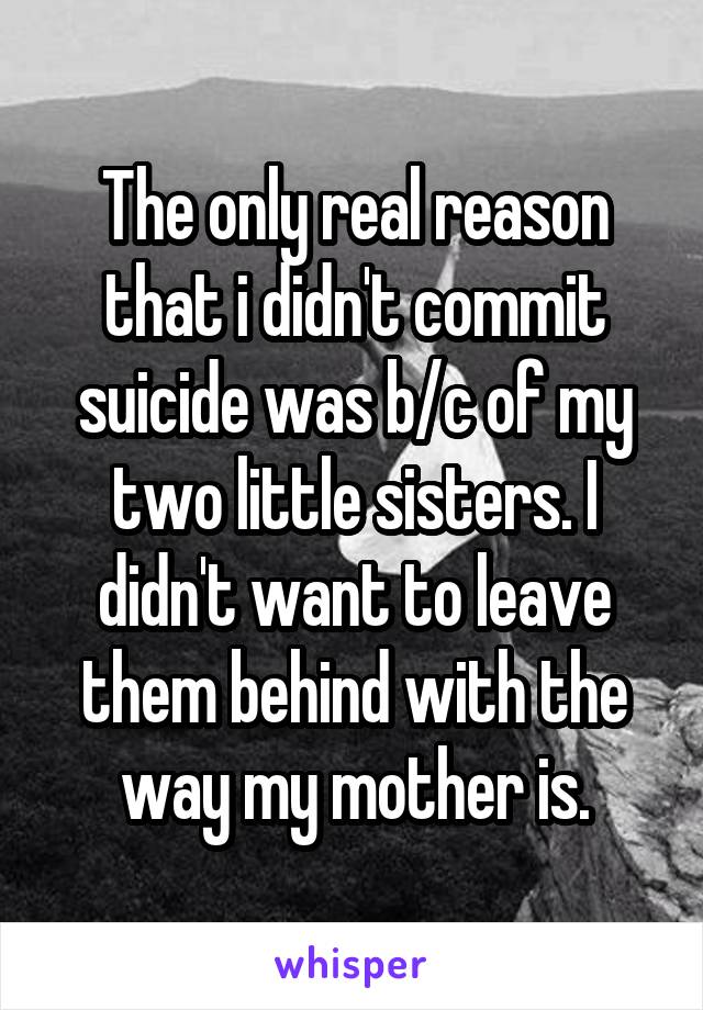 The only real reason that i didn't commit suicide was b/c of my two little sisters. I didn't want to leave them behind with the way my mother is.