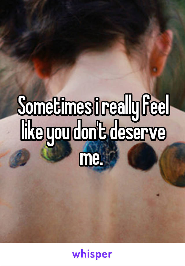 Sometimes i really feel like you don't deserve me. 