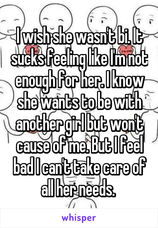 I wish she wasn't bi. It sucks feeling like I'm not enough for her. I know she wants to be with another girl but won't cause of me. But I feel bad I can't take care of all her needs. 