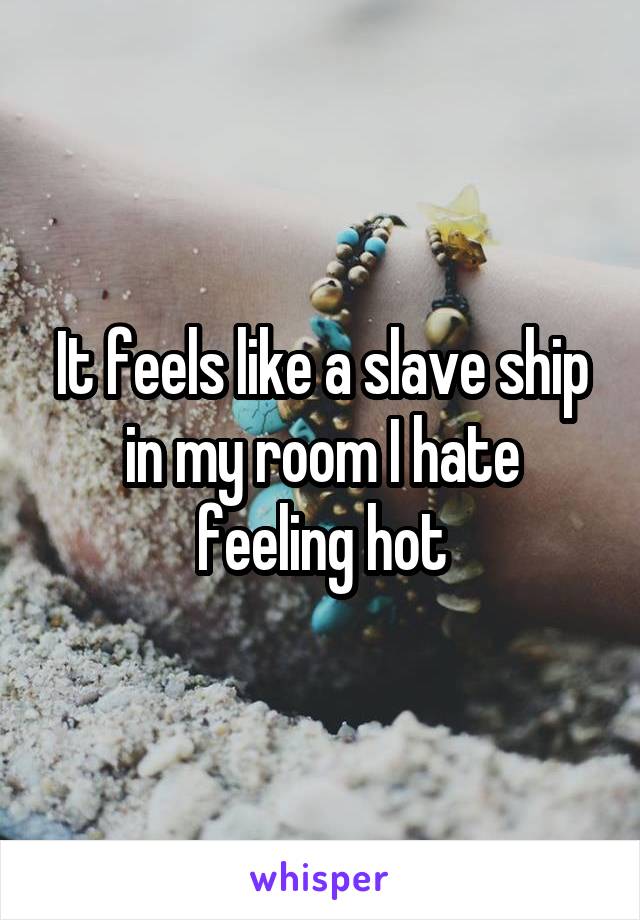 It feels like a slave ship in my room I hate feeling hot