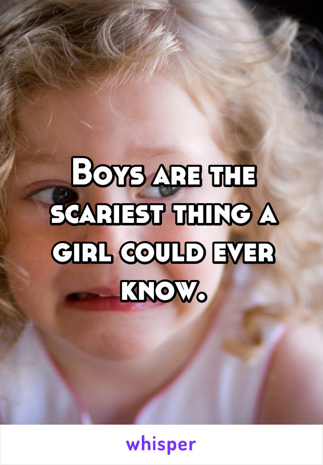 Boys are the scariest thing a girl could ever know.