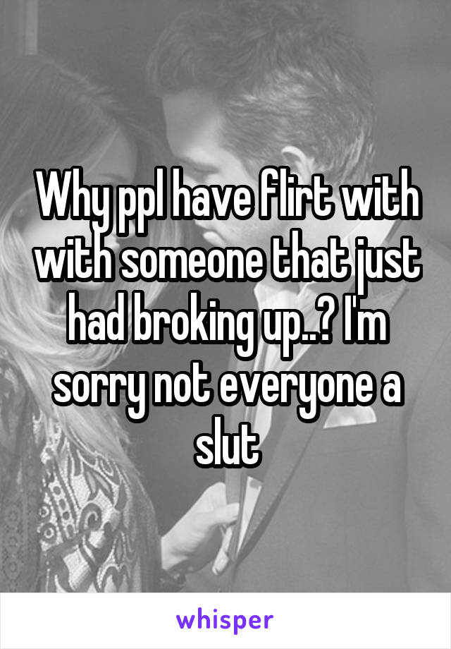 Why ppl have flirt with with someone that just had broking up..? I'm sorry not everyone a slut