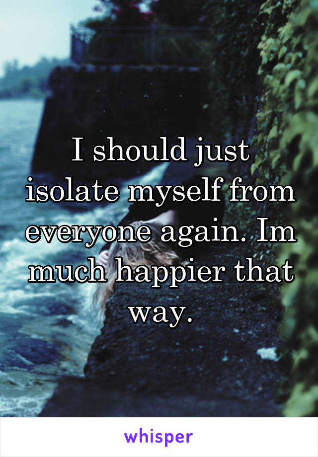 I should just isolate myself from everyone again. Im much happier that way.