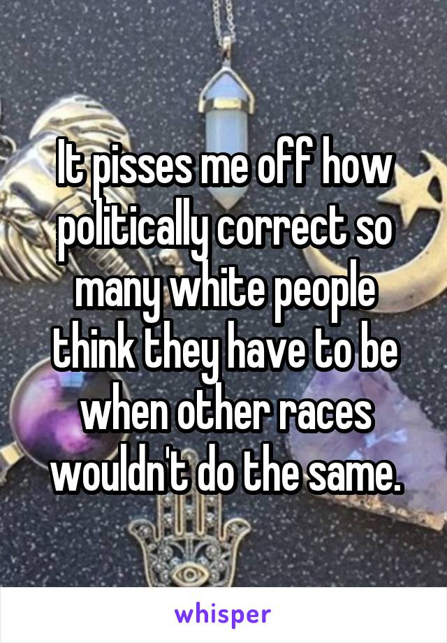 It pisses me off how politically correct so many white people think they have to be when other races wouldn't do the same.