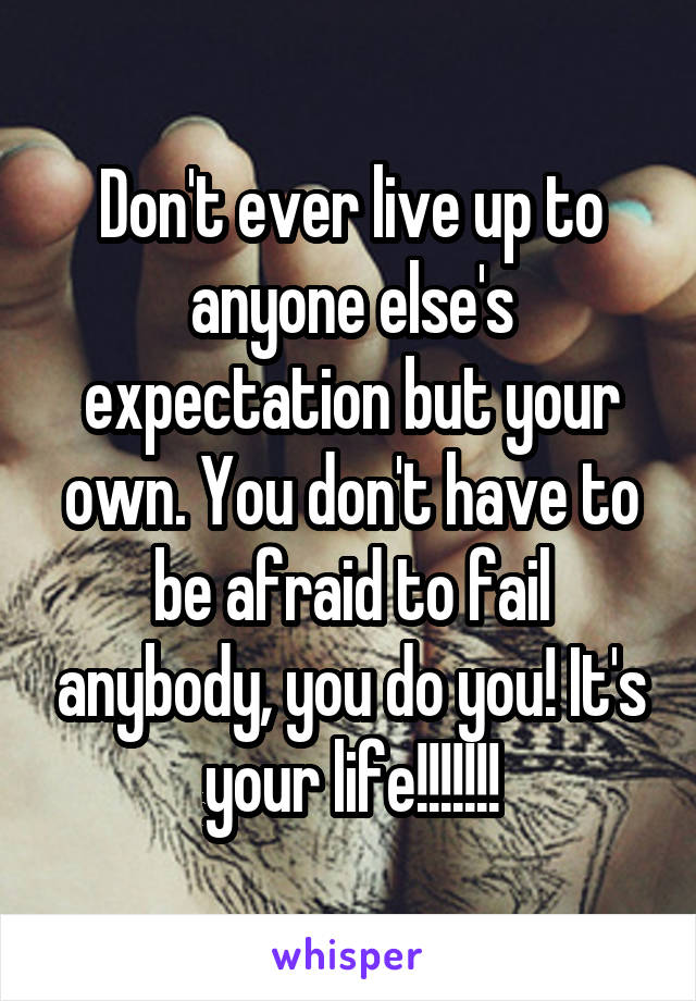 Don't ever live up to anyone else's expectation but your own. You don't have to be afraid to fail anybody, you do you! It's your life!!!!!!!