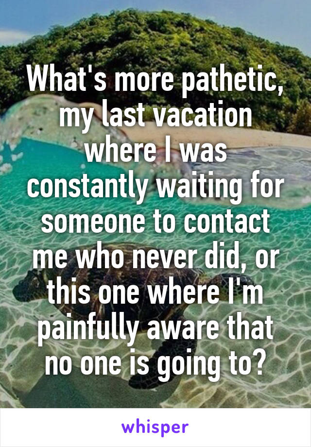 What's more pathetic, my last vacation where I was constantly waiting for someone to contact me who never did, or this one where I'm painfully aware that no one is going to?