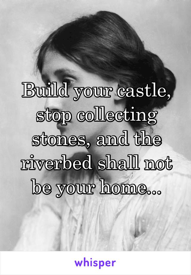 Build your castle, stop collecting stones, and the riverbed shall not be your home...