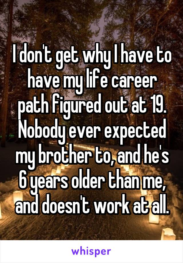 I don't get why I have to have my life career path figured out at 19.
Nobody ever expected my brother to, and he's 6 years older than me, and doesn't work at all.