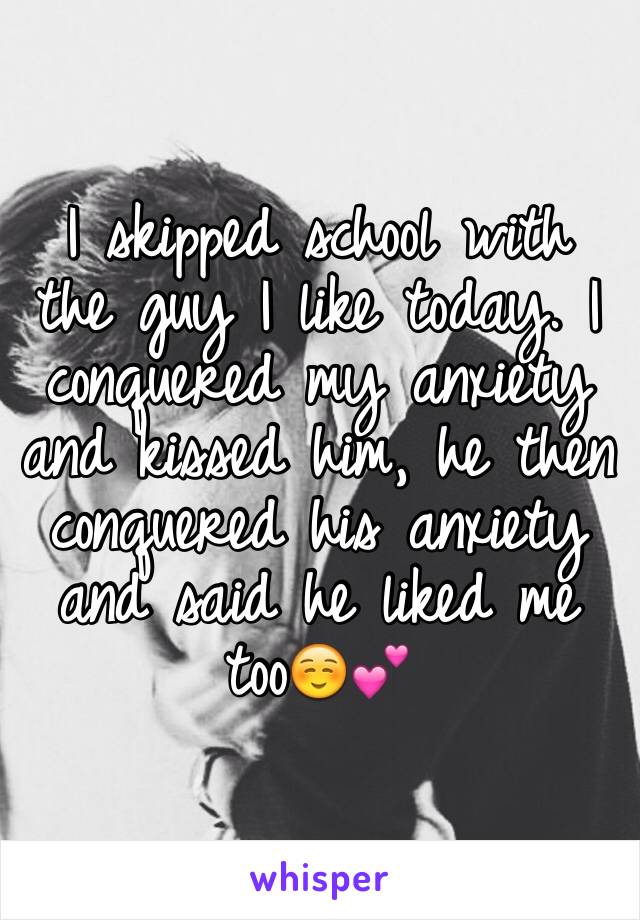 I skipped school with the guy I like today. I conquered my anxiety and kissed him, he then conquered his anxiety and said he liked me too☺️💕