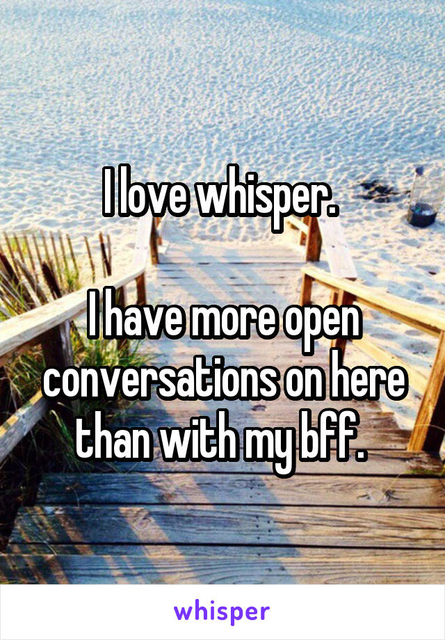 I love whisper. 

I have more open conversations on here than with my bff. 