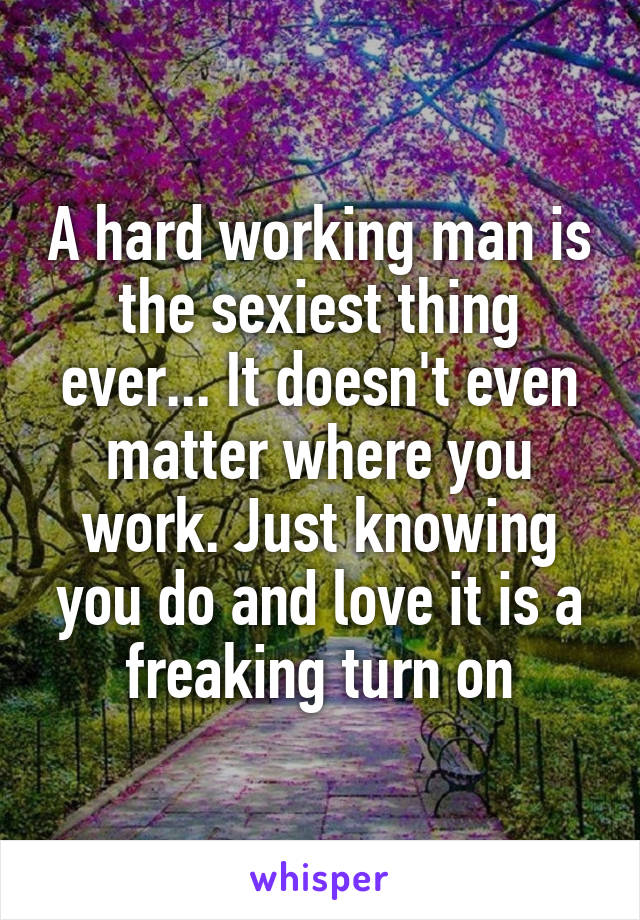 A hard working man is the sexiest thing ever... It doesn't even matter where you work. Just knowing you do and love it is a freaking turn on