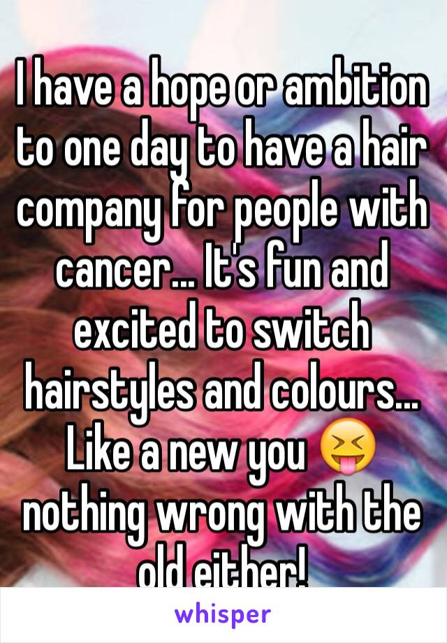 I have a hope or ambition to one day to have a hair company for people with  cancer... It's fun and excited to switch hairstyles and colours... Like a new you 😝 nothing wrong with the old either!