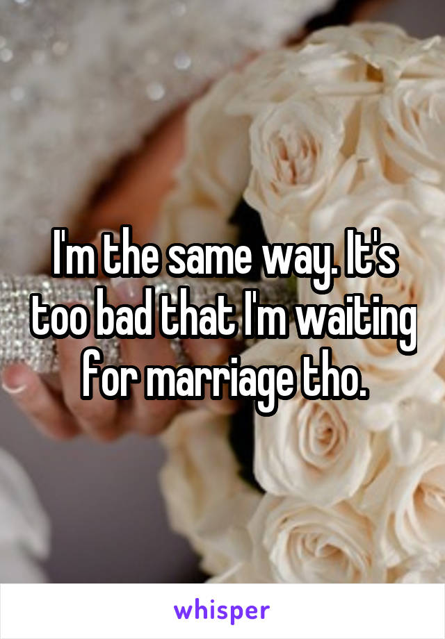 I'm the same way. It's too bad that I'm waiting for marriage tho.