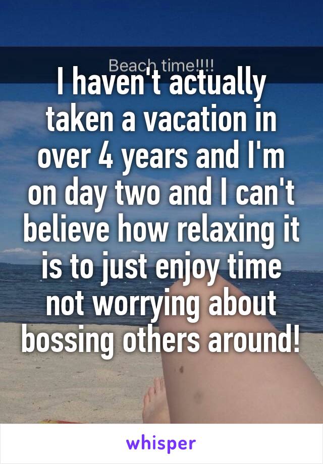 I haven't actually taken a vacation in over 4 years and I'm on day two and I can't believe how relaxing it is to just enjoy time not worrying about bossing others around! 