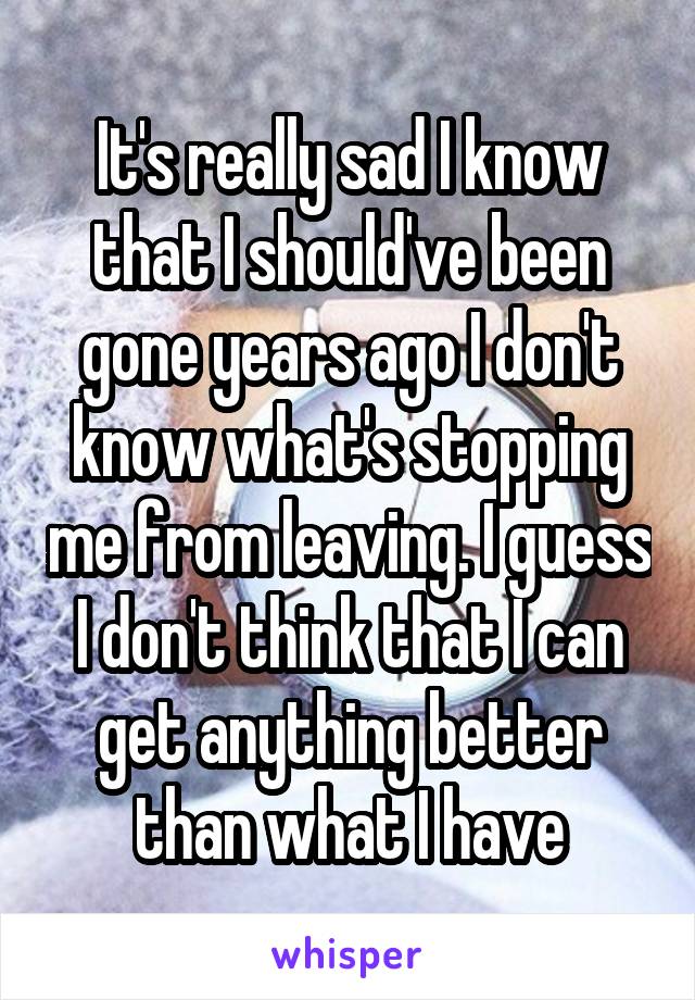 It's really sad I know that I should've been gone years ago I don't know what's stopping me from leaving. I guess I don't think that I can get anything better than what I have