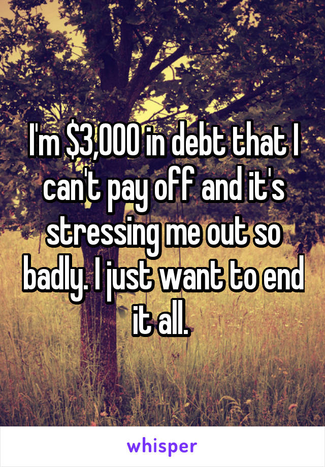 I'm $3,000 in debt that I can't pay off and it's stressing me out so badly. I just want to end it all. 