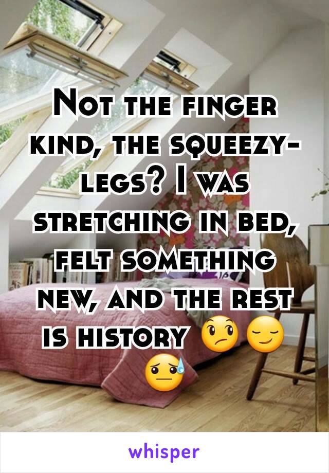 Not the finger kind, the squeezy-legs? I was stretching in bed, felt something new, and the rest is history 😞😏😓