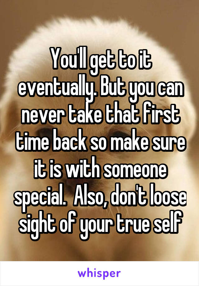 You'll get to it eventually. But you can never take that first time back so make sure it is with someone special.  Also, don't loose sight of your true self