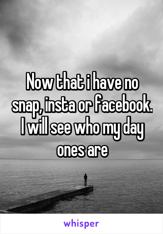 Now that i have no snap, insta or facebook. I will see who my day ones are