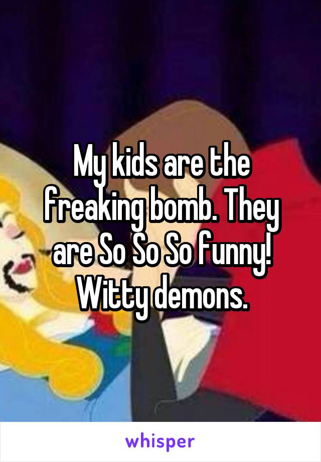 My kids are the freaking bomb. They are So So So funny! Witty demons.