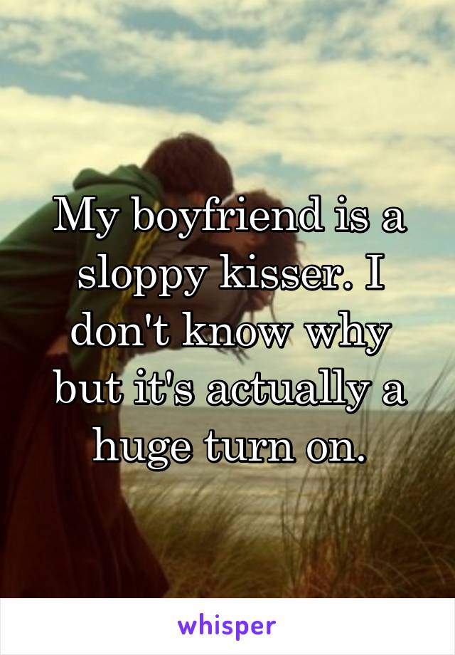 My boyfriend is a sloppy kisser. I don't know why but it's actually a huge turn on.