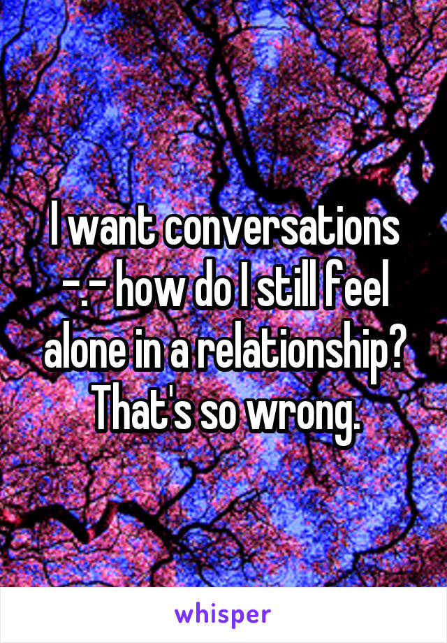 I want conversations -.- how do I still feel alone in a relationship? That's so wrong.