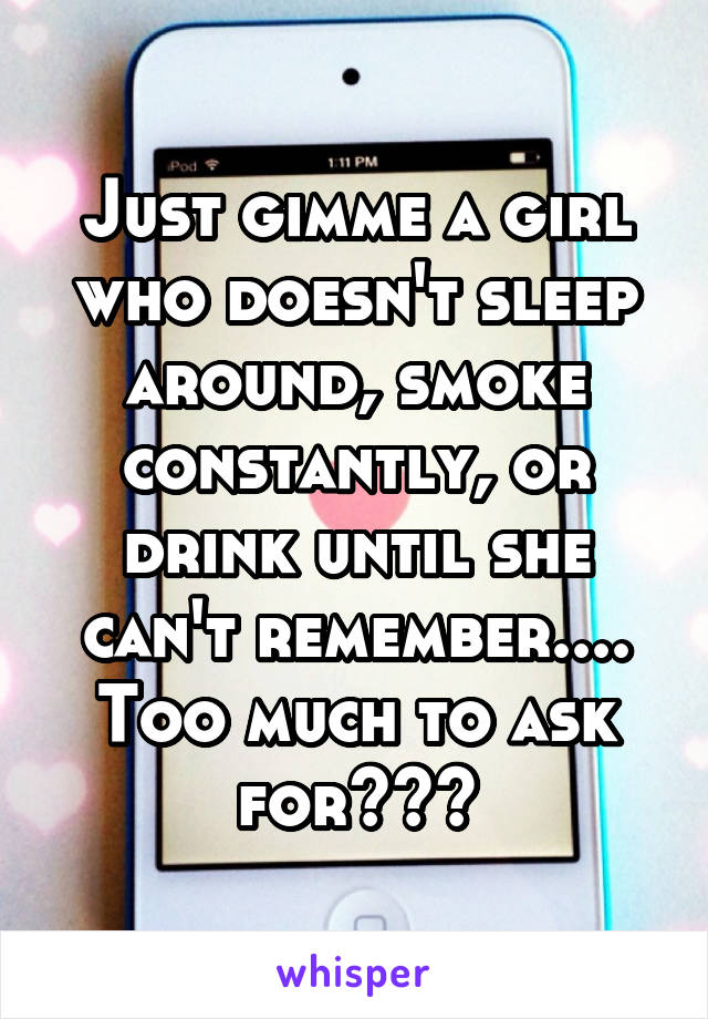 Just gimme a girl who doesn't sleep around, smoke constantly, or drink until she can't remember.... Too much to ask for???