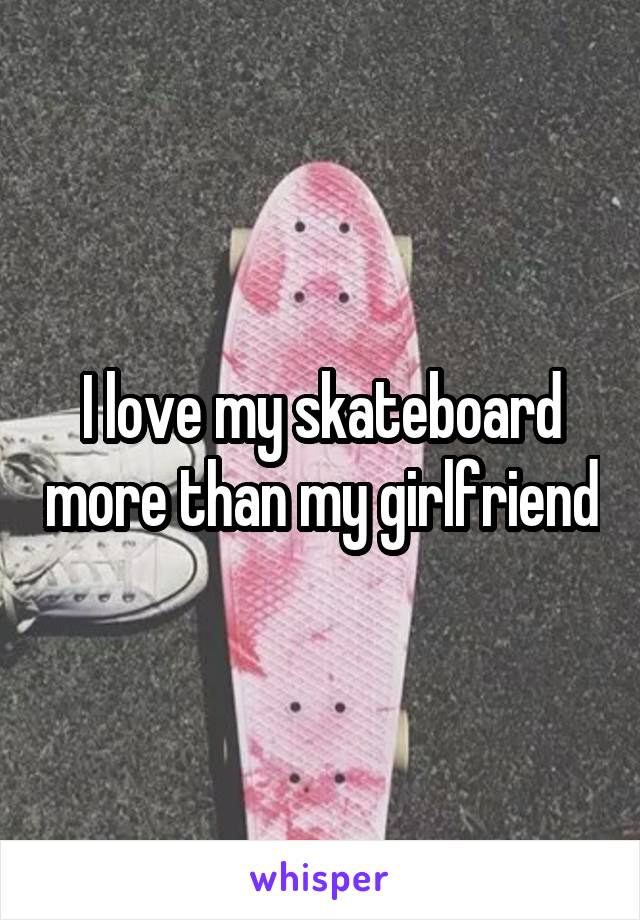 I love my skateboard more than my girlfriend