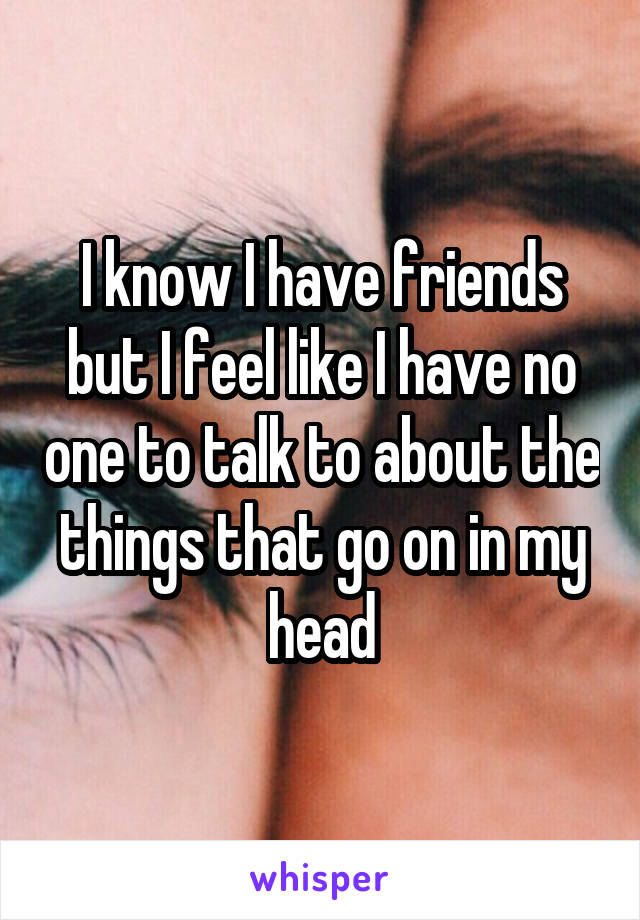 I know I have friends but I feel like I have no one to talk to about the things that go on in my head